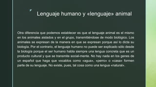 z
Lenguaje humano y «lenguaje» animal
Otra diferencia que podemos establecer es que el lenguaje animal es el mismo
en los animales aislados y en el grupo, transmitiéndose de modo biológico. Los
animales se expresan de la manera en que se expresan porque así lo dicta su
biología. Por el contrario, el lenguaje humano no puede ser explicado sólo desde
la biología porque el ser humano habla siempre una lengua concreta que es un
producto cultural y que se transmite social-mente. No hay nada en los genes de
un español que haga que vocablos como «agua», «perro» o «casa» formen
parte de su lenguaje. No existe, pues, tal cosa como una lengua «natural».
 