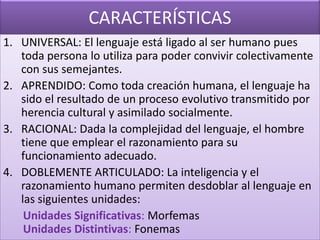 CARACTERÍSTICAS
1. UNIVERSAL: El lenguaje está ligado al ser humano pues
toda persona lo utiliza para poder convivir colectivamente
con sus semejantes.
2. APRENDIDO: Como toda creación humana, el lenguaje ha
sido el resultado de un proceso evolutivo transmitido por
herencia cultural y asimilado socialmente.
3. RACIONAL: Dada la complejidad del lenguaje, el hombre
tiene que emplear el razonamiento para su
funcionamiento adecuado.
4. DOBLEMENTE ARTICULADO: La inteligencia y el
razonamiento humano permiten desdoblar al lenguaje en
las siguientes unidades:
Unidades Significativas: Morfemas
Unidades Distintivas: Fonemas

 