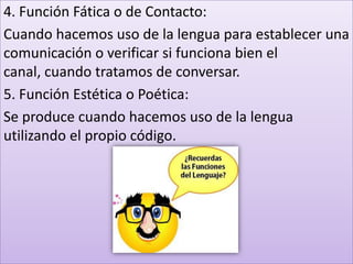 4. Función Fática o de Contacto:
Cuando hacemos uso de la lengua para establecer una
comunicación o verificar si funciona bien el
canal, cuando tratamos de conversar.
5. Función Estética o Poética:
Se produce cuando hacemos uso de la lengua
utilizando el propio código.

 