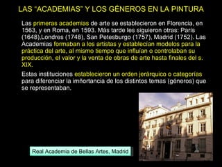 LAS “ACADEMIAS” Y LOS GÉNEROS EN LA PINTURA Las  primeras academias  de arte se establecieron en Florencia, en 1563, y en Roma, en 1593. Más tarde les siguieron otras: París (1648),Londres (1748), San Petesburgo (1757), Madrid (1752). Las Academias  formaban a los artistas y establecían modelos para la práctica del arte, al mismo tiempo que influían o controlaban su producción, el valor y la venta de obras de arte hasta finales del s. XIX. Estas instituciones  establecieron un orden jerárquico o categorías  para diferenciar la imñortancia de los distintos temas (géneros) que se representaban.  Real Academia de Bellas Artes, Madrid 