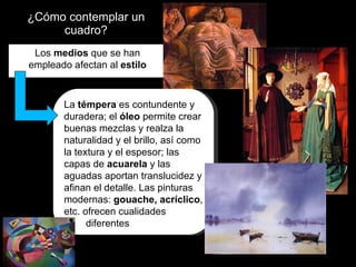 ¿Cómo contemplar un cuadro? Los  medios  que se han empleado afectan al  estilo La  témpera  es contundente y duradera; el  óleo  permite crear buenas mezclas y realza la naturalidad y el brillo, así como la textura y el espesor; las capas de  acuarela  y las aguadas aportan translucidez y afinan el detalle. Las pinturas modernas:  gouache, acríclico , etc. ofrecen cualidades  diferentes  