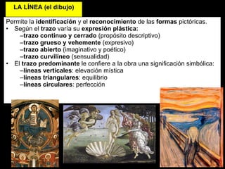 LA   LÍNEA (el dibujo) Permite la  identificación  y el  reconocimiento  de las  formas  pictóricas. Según el  trazo  varía su  expresión plástica: trazo continuo y cerrado  (propósito descriptivo) trazo grueso y vehemente  (expresivo) trazo abierto  (imaginativo y poético) trazo curvilíneo  (sensualidad) El  trazo predominante  le confiere a la obra una significación simbólica:  líneas verticales : elevación mística líneas triangulares : equilibrio líneas circulares : perfección 