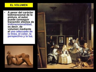 EL VOLUMEN A pesar del carácter bidimensional de la pintura, el autor puede conseguir transmitir efectos de  tridimensionalidad,  es decir, de volumen mediante el  uso adecuado de la línea, el color, la perspectiva y la luz. 