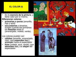 EL COLOR (I)‏ Es la  esencia de la pintura , y tiene valor por sí mismo.  Diferenciar colores : primarios   o puros  (amarillo, rojo y azul)  secundarios  o binarios, surgen cuando los primarios se  mezclan  entre sí (anaranjado, violeta, verde).  Los colores pueden ser: cálidos  (amarillo, anaranjado, rojo), que  expanden luz  y  avanzan  hacia el espectador  fríos  (violeta, azul, verde), que  absorben luz  y se  alejan  del espectador. 