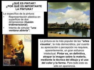 ¿QUÉ ES PINTAR?  ¿POR QUÉ ES IMPORTANTE  LA PINTURA? Lo específico de la pintura: Representación plástica en superficie de dos dimensiones ( ilusión tridimensional ). Intento de simular  "una ventana abierta”. La pintura es la más popular de las  “artes visuales ”, la más democrática, por cuanto su apreciación o percepción no requiere, aparentemente, un gran esfuerzo intelectual.  Pintar es, en definitiva, atrapar la imagen sobre la materia, mediante la técnica del dibujo y el uso del color y la forma . Pero todo esto es sólo en apariencia. 