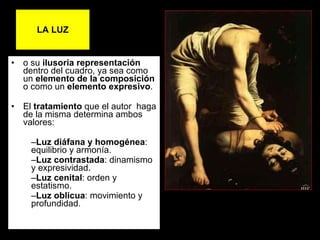 LA LUZ o su  ilusoria representación  dentro del cuadro, ya sea como un  elemento de la   composición  o como un  elemento   expresivo .  El  tratamiento  que el autor  haga de la misma determina ambos valores: Luz diáfana y homogénea : equilibrio y armonía. Luz contrastada : dinamismo y expresividad. Luz cenital : orden y estatismo. Luz oblicua : movimiento y profundidad. 