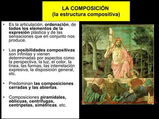 LA COMPOSICIÓN  (la estructura compositiva)‏ Es la articulación,  ordenación , de  todos los elementos de la expresión  plástica y de las sensaciones que en conjunto nos produce. Las  posibilidades compositivas  son infinitas y vienen determinadas por aspectos como la perspectiva, la luz, el color, la línea, las formas, las interrelación expresiva, la disposición general, etc.  Predominan  las   composiciones cerradas y las abiertas . Composiciones  piramidales, oblicuas, centrífugas, centrípetas, simétricas , etc. 