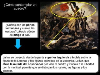 ¿Cómo contemplar un cuadro? ¿Cuáles son las  partes luminosas  y cuáles las oscuras? ¿Hacia dónde se  dirige la luz ? La luz se proyecta desde la  parte superior izquierda  e  incide  sobre la figura de la Libertad y las figuras estiradas de la izquierda. La luz, que  atrae la mirada del observador  por todo el cuadro y vincula a la Libertad con la multitud, permite que se distingan los rostros, las figuras y los detalles. 