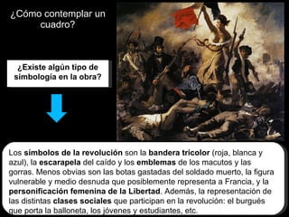 ¿Cómo contemplar un cuadro? ¿Existe algún tipo de simbología en la obra? Los  símbolos de la revolución  son la  bandera tricolor  (roja, blanca y azul), la  escarapela  del caído y los  emblemas  de los macutos y las gorras. Menos obvias son las botas gastadas del soldado muerto, la figura vulnerable y medio desnuda que posiblemente representa a Francia, y la  personificación femenina de la Libertad . Además, la representación de las distintas  clases sociales  que participan en la revolución: el burgués que porta la balloneta, los jóvenes y estudiantes, etc. 