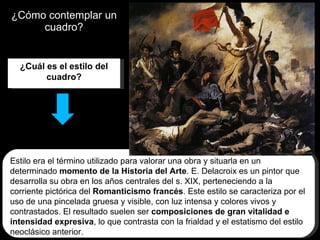¿Cómo contemplar un cuadro? ¿Cuál es el estilo del cuadro? Estilo era el término utilizado para valorar una obra y situarla en un determinado  momento de la Historia del Arte . E. Delacroix es un pintor que desarrolla su obra en los años centrales del s. XIX, perteneciendo a la corriente pictórica del  Romanticismo francés . Este estilo se caracteriza por el uso de una pincelada gruesa y visible, con luz intensa y colores vivos y contrastados. El resultado suelen ser  composiciones de gran vitalidad e intensidad expresiva , lo que contrasta con la frialdad y el estatismo del estilo neoclásico anterior. 
