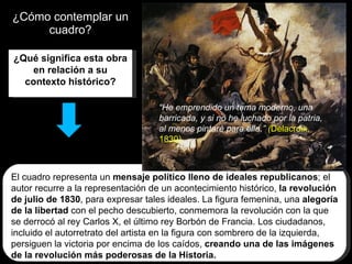 ¿Cómo contemplar un cuadro? ¿Qué significa esta obra en relación a su contexto histórico? El cuadro representa un  mensaje político lleno de ideales republicanos ; el autor recurre a la representación de un acontecimiento histórico,  la revolución de julio de 1830 , para expresar tales ideales. La figura femenina, una  alegoría de la libertad  con el pecho descubierto, conmemora la revolución con la que se derrocó al rey Carlos X, el último rey Borbón de Francia. Los ciudadanos, incluido el autorretrato del artista en la figura con sombrero de la izquierda, persiguen la victoria por encima de los caídos,  creando una de las imágenes de la revolución más poderosas de la Historia. “ He emprendido un tema moderno, una barricada, y si no he luchado por la patria, al menos pintaré para ella.”  ( Delacroix, 1830)   