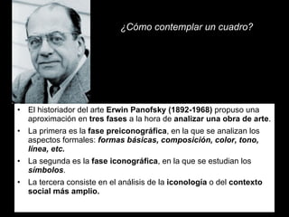 ¿Cómo contemplar un cuadro? El historiador del arte  Erwin Panofsky (1892-1968)  propuso una aproximación en  tres fases  a la hora de  analizar una obra de arte . La primera es la  fase preiconográfica , en la que se analizan los aspectos formales:  formas básicas, composición, color, tono, línea, etc. La segunda es la  fase iconográfica , en la que se estudian los  símbolos . La tercera consiste en el análisis de la  iconología  o del  contexto social más amplio. 