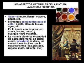 LOS ASPECTOS MATERIALES DE LA PINTURA: LA MATERIA PICTÓRICA Soporte : muro, lienzo, madera, papel, etc. elementos  aglutinantes para el color : aceite, clara de huevo, agua, etc. En la época contemporánea: arena, trapos, metal, y cualquier otro material… La materia pictórica o cantidad de pasta determina, en cierto modo,  la textura ; es decir, las sensaciones táctiles que la obra transmite (lisa, pastosa, rugosa, mate, brillante, etc.)  