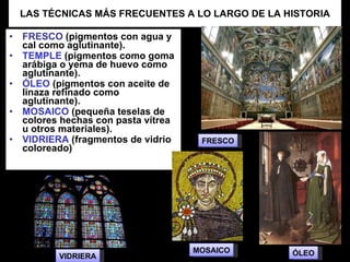LAS TÉCNICAS MÁS FRECUENTES A LO LARGO DE LA HISTORIA FRESCO  (pigmentos con agua y cal como aglutinante). TEMPLE  (pigmentos como goma arábiga o yema de huevo como aglutinante). ÓLEO  (pigmentos con aceite de linaza refinado como aglutinante). MOSAICO  (pequeña teselas de colores hechas con pasta vítrea u otros materiales). VIDRIERA  (fragmentos de vidrio coloreado)  VIDRIERA MOSAICO ÓLEO FRESCO 