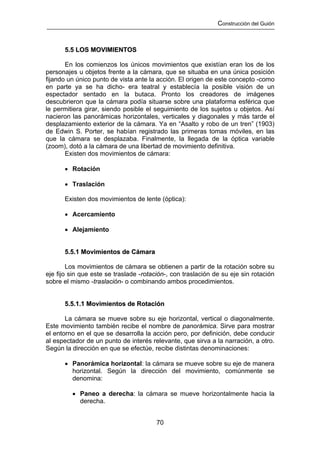 Construcción del Guión



      5.5 LOS MOVIMIENTOS

       En los comienzos los únicos movimientos que existían eran los de los
personajes u objetos frente a la cámara, que se situaba en una única posición
fijando un único punto de vista ante la acción. El origen de este concepto -como
en parte ya se ha dicho- era teatral y establecía la posible visión de un
espectador sentado en la butaca. Pronto los creadores de imágenes
descubrieron que la cámara podía situarse sobre una plataforma esférica que
le permitiera girar, siendo posible el seguimiento de los sujetos u objetos. Así
nacieron las panorámicas horizontales, verticales y diagonales y más tarde el
desplazamiento exterior de la cámara. Ya en “Asalto y robo de un tren” (1903)
de Edwin S. Porter, se habían registrado las primeras tomas móviles, en las
que la cámara se desplazaba. Finalmente, la llegada de la óptica variable
(zoom), dotó a la cámara de una libertad de movimiento definitiva.
       Existen dos movimientos de cámara:

      • Rotación

      • Traslación

      Existen dos movimientos de lente (óptica):

      • Acercamiento

      • Alejamiento


      5.5.1 Movimientos de Cámara

        Los movimientos de cámara se obtienen a partir de la rotación sobre su
eje fijo sin que este se traslade -rotación-, con traslación de su eje sin rotación
sobre el mismo -traslación- o combinando ambos procedimientos.


      5.5.1.1 Movimientos de Rotación

       La cámara se mueve sobre su eje horizontal, vertical o diagonalmente.
Este movimiento también recibe el nombre de panorámica. Sirve para mostrar
el entorno en el que se desarrolla la acción pero, por definición, debe conducir
al espectador de un punto de interés relevante, que sirva a la narración, a otro.
Según la dirección en que se efectúe, recibe distintas denominaciones:

      • Panorámica horizontal: la cámara se mueve sobre su eje de manera
        horizontal. Según la dirección del movimiento, comúnmente se
        denomina:

         • Paneo a derecha: la cámara se mueve horizontalmente hacia la
           derecha.


                                        70
 