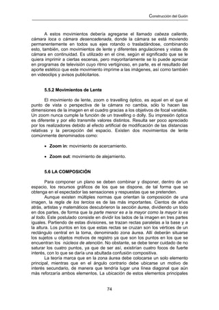 Construcción del Guión



       A estos movimientos debería agregarse el llamado cabeza caliente,
cámara loca o cámara desencadenada, donde la cámara se está moviendo
permanentemente en todos sus ejes rotando o trasladándose, combinando
esto, también, con movimientos de lente y diferentes angulaciones y vistas de
cámara en continuidad. Es utilizado en el cine, según el significado que se le
quiera imprimir a ciertas escenas, pero mayoritariamente se lo puede apreciar
en programas de televisión cuyo ritmo vertiginoso, en parte, es el resultado del
aporte estético que este movimiento imprime a las imágenes, así como también
en videoclips y avisos publicitarios.


      5.5.2 Movimientos de Lente

        El movimiento de lente, zoom o travelling óptico, es aquel en el que el
punto de vista o perspectiva de la cámara no cambia, sólo lo hacen las
dimensiones de la imagen en el cuadro gracias a los objetivos de focal variable.
Un zoom nunca cumple la función de un travelling o dolly. Su impresión óptica
es diferente y por ello transmite valores distintos. Resulta ser poco apreciado
por los realizadores debido al efecto artificial de modificación de las distancias
relativas y la percepción del espacio. Existen dos movimientos de lente
comúnmente denominados como:

      • Zoom in: movimiento de acercamiento.

      • Zoom out: movimiento de alejamiento.


      5.6 LA COMPOSICIÓN

        Para componer un plano se deben combinar y disponer, dentro de un
espacio, los recursos gráficos de los que se dispone, de tal forma que se
obtenga en el espectador las sensaciones y respuestas que se pretenden.
        Aunque existen múltiples normas que orientan la composición de una
imagen, la regla de los tercios es de las más importantes. Cientos de años
atrás, artistas y matemáticos descubrieron la sección áurea, dividiendo un todo
en dos partes, de forma que la parte menor es a la mayor como la mayor lo es
al todo. Este postulado consiste en dividir los lados de la imagen en tres partes
iguales. Partiendo de estas divisiones, se trazan rectas paralelas a la base y a
la altura. Los puntos en los que estas rectas se cruzan son los vértices de un
rectángulo central en la toma, denominado zona áurea. Allí deberán situarse
los sujetos u objetos motivos de registro ya que son los puntos en los que se
encuentran los núcleos de atención. No obstante, se debe tener cuidado de no
saturar los cuatro puntos, ya que de ser así, existirían cuatro focos de fuerte
interés, con lo que se daría una abultada confusión compositiva.
        La teoría marca que en la zona áurea debe colocarse un solo elemento
principal, mientras que en el ángulo contrario debe ubicarse un motivo de
interés secundario, de manera que tendría lugar una línea diagonal que aún
más reforzaría ambos elementos. La ubicación de estos elementos principales


                                       74
 