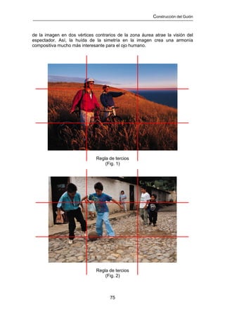 Construcción del Guión



de la imagen en dos vértices contrarios de la zona áurea atrae la visión del
espectador. Así, la huída de la simetría en la imagen crea una armonía
compositiva mucho más interesante para el ojo humano.




                              Regla de tercios
                                  (Fig. 1)




                              Regla de tercios
                                  (Fig. 2)



                                    75
 