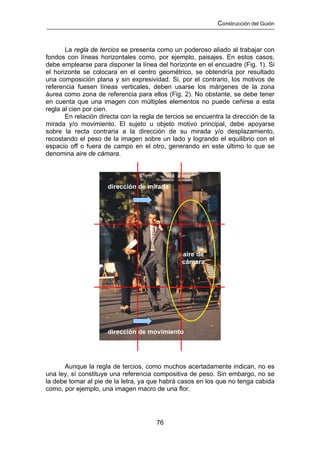 Construcción del Guión



       La regla de tercios se presenta como un poderoso aliado al trabajar con
fondos con líneas horizontales como, por ejemplo, paisajes. En estos casos,
debe emplearse para disponer la línea del horizonte en el encuadre (Fig. 1). Si
el horizonte se colocara en el centro geométrico, se obtendría por resultado
una composición plana y sin expresividad. Si, por el contrario, los motivos de
referencia fuesen líneas verticales, deben usarse los márgenes de la zona
áurea como zona de referencia para ellos (Fig. 2). No obstante, se debe tener
en cuenta que una imagen con múltiples elementos no puede ceñirse a esta
regla al cien por cien.
       En relación directa con la regla de tercios se encuentra la dirección de la
mirada y/o movimiento. El sujeto u objeto motivo principal, debe apoyarse
sobre la recta contraria a la dirección de su mirada y/o desplazamiento,
recostando el peso de la imagen sobre un lado y logrando el equilibrio con el
espacio off o fuera de campo en el otro, generando en este último lo que se
denomina aire de cámara.




                      dirección de mirada




                                                aire de
                                                cámara




                      dirección de movimiento




      Aunque la regla de tercios, como muchos acertadamente indican, no es
una ley, sí constituye una referencia compositiva de peso. Sin embargo, no se
la debe tomar al pie de la letra, ya que habrá casos en los que no tenga cabida
como, por ejemplo, una imagen macro de una flor.




                                       76
 