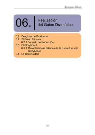 Construcción del Guión




06.│               Realización
                   del Guión Dramático

6.1 Desglose de Producción
6.2 El Guión Técnico
    6.2.1 Formato de Redacción
6.3 El Storyboard
    6.3.1 Características Básicas de la Estructura del
          Storyboard
6.4 La Continuidad




                          77
 