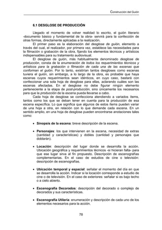 Construcción del Guión



      6.1 DESGLOSE DE PRODUCCIÓN

        Llegado el momento de volver realidad lo escrito, el guión literario
-documento básico y fundamental de la obra- servirá para la confección de
otras formas, directamente aplicadas a la realización.
        El primer paso es la elaboración del desglose de guión, elemento a
través del cual, el realizador, por primera vez, establece las necesidades para
la filmación o grabación de la obra, fijando los elementos técnicos y artísticos
indispensables para su tratamiento audiovisual.
        El desglose de guión, más habitualmente denominado desglose de
producción, consta de la enumeración de todos los requerimientos técnicos y
artísticos para la grabación o filmación de cada una de las escenas que
conforman el guión. Por lo tanto, existirían tantos desgloses como escenas
tuviera el guión, sin embargo, a lo largo de la obra, es probable que haya
escenas cuyos requerimientos sean idénticos, en cuyo caso, bastará con
confeccionar una sola hoja de desglose para ellas, aclarando cuáles son las
escenas afectadas. En el desglose no debe figurar ningún elemento
perteneciente a la etapa de post-producción, sino únicamente los necesarios
para que la producción de la escena pueda llevarse a cabo.
        Cada hoja de desglose se confecciona atendiendo a variados ítems,
tantos como los que se deban tener en cuenta para la producción de esa
escena específica. Lo que significa que algunos de estos ítems pueden variar
de una hoja a otra, en relación con lo que demande cada escena. En un
sentido amplio, en una hoja de desglose pueden encontrarse anotaciones tales
como:

      • Sinopsis de la escena: breve descripción de la escena.

      • Personajes: los que intervienen en la escena, necesidad de extras
        (cantidad y características) y dobles (cantidad y personajes que
        doblarán).

      • Locación: descripción del lugar donde se desarrolla la acción.
        Ubicación geográfica y requerimientos técnicos -si hicieran falta- para
        que ese lugar sirva al fin propuesto. Descripción de escenografías
        complementarias. En el caso de estudios de cine o televisión:
        descripción de escenografías.

      • Ubicación temporal y espacial: señalar el momento del día en que
        se desarrolla la acción. Indicar si la locación corresponde a estudio de
        cine o de televisión. En el caso de exteriores: señalar si es bajo techo
        o a cielo abierto.

      • Escenografía Decorados: descripción del decorado o complejo de
        decorados y sus características.

      • Escenografía Utilería: enumeración y descripción de cada uno de los
        elementos necesarios para la acción.


                                      78
 