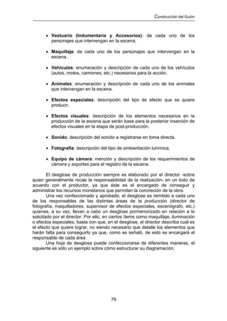 Construcción del Guión



      • Vestuario (Indumentaria y Accesorios): de cada uno de los
        personajes que intervengan en la escena.

      • Maquillaje: de cada uno de los personajes que intervengan en la
        escena.

      • Vehículos: enumeración y descripción de cada uno de los vehículos
        (autos, motos, camiones, etc.) necesarios para la acción.

      • Animales: enumeración y descripción de cada uno de los animales
        que intervengan en la escena.

      • Efectos especiales: descripción del tipo de efecto que se quiere
        producir.

      • Efectos visuales: descripción de los elementos necesarios en la
        producción de la escena que serán base para la posterior inserción de
        efectos visuales en la etapa de post-producción.

      • Sonido: descripción del sonido a registrarse en toma directa.

      • Fotografía: descripción del tipo de ambientación lumínica.

      • Equipo de cámara: mención y descripción de los requerimientos de
        cámara y soportes para el registro de la escena.

        El desglose de producción siempre es elaborado por el director -sobre
quien generalmente recae la responsabilidad de la realización- en un todo de
acuerdo con el productor, ya que éste es el encargado de conseguir y
administrar los recursos monetarios que permiten la concreción de la obra.
        Una vez confeccionado y aprobado, el desglose es remitido a cada uno
de los responsables de las distintas áreas de la producción (director de
fotografía, maquilladores, supervisor de efectos especiales, escenógrafo, etc.)
quienes, a su vez, llevan a cabo un desglose pormenorizado en relación a lo
solicitado por el director. Por ello, en ciertos ítems como maquillaje, iluminación
o efectos especiales, basta con que, en el desglose, el director describa cuál es
el efecto que quiere lograr, no siendo necesario que detalle los elementos que
harán falta para conseguirlo ya que, como se señaló, de esto se encargará el
responsable de cada área.
        Una hoja de desglose puede confeccionarse de diferentes maneras, el
siguiente es sólo un ejemplo sobre cómo estructurar su diagramación:




                                        79
 