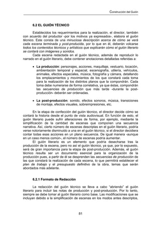 Construcción del Guión



      6.2 EL GUIÓN TÉCNICO

       Establecidos los requerimientos para la realización, el director, también
con acuerdo del productor -por los motivos ya expresados-, elabora el guión
técnico. Este consta de una minuciosa descripción acerca de cómo se verá
cada escena terminada y post-producida, por lo que en él, deberán volcarse
todos los contenidos técnicos y artísticos que explicarán cómo el guión literario
se contará con imágenes y sonidos.
       Cada escena redactada en el guión técnico, además de reproducir lo
narrado en el guión literario, debe contener anotaciones detalladas referidas a:

      • La producción: personajes, acciones, maquillaje, vestuario, locación,
        ambientación temporal y espacial, escenografía, utilería, vehículos,
        animales, efectos especiales, música, fotografía y cámara, detallando
        los emplazamientos y movimientos de los que constará cada toma
        para la realización de los distintos planos que la compondrán. Cada
        toma debe numerarse de forma correlativa, ya que éstas, compondrán
        las secuencias de producción que más tarde -durante la post-
        producción- deberán ser ordenadas.

      • La post-producción: sonido, efectos sonoros, música, transiciones
        de montaje, efectos visuales, sobreimpresiones, etc.

        En la etapa de confección del guión técnico, el director decide cómo se
contará la historia desde el punto de vista audiovisual. En función de esto, el
guión literario puede sufrir alteraciones de forma, por ejemplo, mediante la
simplificación de la cantidad de escenas que componen una secuencia
narrativa. Así, cierto número de escenas descriptas en el guión literario, podría
verse notoriamente disminuido a una en el guión técnico, si el director decidiera
contar todas esas acciones en un plano secuencia. De igual manera -aunque
en un caso menos común-, el número de escenas podría aumentar.
        El guión literario es un elemento que podría desecharse tras la
producción de la escena, pero no así el guión técnico, ya que, por lo expuesto,
será de gran importancia para la etapa de post-producción. Además, el guión
técnico resulta ser un documento esencial para la organización de la
producción pues, a partir de él se desprenden las secuencias de producción de
las que constará la realización de cada escena, lo que permitirá establecer el
plan de trabajo y el presupuesto definitivo de la obra, temas que serán
abordados más adelante.


      6.2.1 Formato de Redacción

        La redacción del guión técnico se lleva a cabo “abriendo” el guión
literario para incluir las notas de producción y post-producción. Por lo tanto,
siempre se debe tomar al guión literario como base. Las modificaciones que se
incluyan debido a la simplificación de escenas en los modos antes descriptos,



                                       81
 