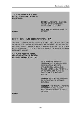 Construcción del Guión




T.2: POSICION PICADA PLANO
DETALLE TELÉFONO SOBRE EL
ESCRITORIO

                               SONIDO: AMBIENTE + DIÁLOGO:
                               VOZ EN OFF DE VICTORIA A
                               TRAVÉS DEL TELÉFONO

                               VICTORIA: (NERVIOSA) SERÁ TU
CORTE                          FUTURO…



ESC. 76 – EXT. – AUTO SOBRE AUTOPISTA – DIA

AUTOPISTA CON TRÁNSITO PERO DE BUENA CIRCULACIÓN. VICTORIA
SE DESPLAZA A VELOCIDAD NORMAL EN UN COSTOSO AUTOMÓVIL
MEDIANO. VISTE CAMISA BLANCA Y POLLERA NEGRA. SU ROSTRO
ESTA DEMACRADO, CON EVIDENTES SIGNOS DE HABER ESTADO
LLORANDO MUCHO.

T.1: PLANO PECHO ¾ PERFIL
FRENTE DERECHO DE VICTORIA
DESDE EL EXTERIOR DEL AUTO

                                VICTORIA HABLA POR SU
                                TELÉFONO CELULAR CON GRAN
                                NERVIOSISMO. NO ESTÁ
                                UTILIZANDO LA MODALIDAD
                                MANOS LIBRES. A SU FONDO Y A
                                LA DERECHA DEL PLANO SE
                                OBSERVAN AUTOMÓVILES
                                PASAR.

                                SONIDO: AMBIENTE DE TRANSITO
                                DE AUTOMOVILES, BOCINAS +
                                DIÁLOGO.

                                VICTORIA: (CONTINÚA) …PORQUE
                                YO ASÍ NO PIENSO SEGUIR
                                MÁS…NO CREAS QUE TE ESTOY
                                DEJANDO…
CORTE




                              83
 