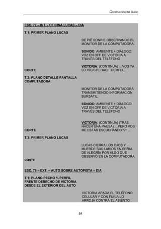 Construcción del Guión



ESC. 77 – INT. - OFICINA LUCAS – DIA

T.1: PRIMER PLANO LUCAS

                                  DE PIÉ SONRIE OBSERVANDO EL
                                  MONITOR DE LA COMPUTADORA.

                                  SONIDO: AMBIENTE + DIÁLOGO:
                                  VOZ EN OFF DE VICTORIA A
                                  TRAVÉS DEL TELÉFONO

                                  VICTORIA: (CONTINÚA) …VOS YA
CORTE                             LO HICISTE HACE TIEMPO…

T.2: PLANO DETALLE PANTALLA
COMPUTADORA

                                  MONITOR DE LA COMPUTADORA
                                  TRANSMITIENDO INFORMACIÓN
                                  BURSÁTIL.

                                  SONIDO: AMBIENTE + DIÁLOGO:
                                  VOZ EN OFF DE VICTORIA A
                                  TRAVÉS DEL TELÉFONO


                                  VICTORIA: (CONTINÚA) (TRAS
                                  HACER UNA PAUSA) …PERO VOS
CORTE                             ME ESTÁS ESCUCHANDO??!!...

T.3: PRIMER PLANO LUCAS

                                  LUCAS CIERRA LOS OJOS Y
                                  MUERDE SUS LABIOS EN SEÑAL
                                  DE ALEGRÍA POR ALGO QUE
                                  OBSERVÓ EN LA COMPUTADORA.
CORTE


ESC. 78 – EXT. – AUTO SOBRE AUTOPISTA – DIA

T.1: PLANO PECHO ¾ PERFIL
FRENTE DERECHO DE VICTORIA
DESDE EL EXTERIOR DEL AUTO

                                  VICTORIA APAGA EL TELÉFONO
                                  CELULAR Y CON FURIA LO
                                  ARROJA CONTRA EL ASIENTO



                                84
 