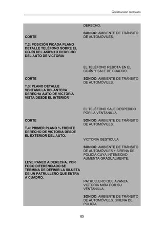 Construcción del Guión



                                 DERECHO.

                                 SONIDO: AMBIENTE DE TRÁNSITO
CORTE                            DE AUTOMÓVILES.

T.2: POSICIÓN PICADA PLANO
DETALLE TELÉFONO SOBRE EL
COJÍN DEL ASIENTO DERECHO
DEL AUTO DE VICTORIA


                                 EL TELÉFONO REBOTA EN EL
                                 COJÍN Y SALE DE CUADRO.

CORTE                            SONIDO: AMBIENTE DE TRÁNSITO
                                 DE AUTOMÓVILES.
T.3: PLANO DETALLE
VENTANILLA DELANTERA
DERECHA AUTO DE VICTORIA
VISTA DESDE EL INTERIOR


                                 EL TELÉFONO SALE DESPEDIDO
                                 POR LA VENTANILLA

CORTE                            SONIDO: AMBIENTE DE TRÁNSITO
                                 DE AUTOMÓVILES.
T.4: PRIMER PLANO ¾ FRENTE
DERECHO DE VICTORIA DESDE
EL EXTERIOR DEL AUTO.
                                 VICTORIA GESTICULA

                                 SONIDO: AMBIENTE DE TRÁNSITO
                                 DE AUTOMÓVILES + SIRENA DE
                                 POLICÍA CUYA INTENSIDAD
                                 AUMENTA GRADUALMENTE.
LEVE PANEO A DERECHA. POR
FOCO DIFERENCIADO SE
TERMINA DE DEFINIR LA SILUETA
DE UN PATRULLERO QUE ENTRA
A CUADRO.
                                 PATRULLERO QUE AVANZA.
                                 VICTORIA MIRA POR SU
                                 VENTANILLA.

                                 SONIDO: AMBIENTE DE TRÁNSITO
                                 DE AUTOMÓVILES, SIRENA DE
                                 POLICÍA.


                                85
 