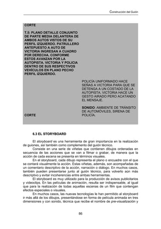 Construcción del Guión



 CORTE

 T.5: PLANO DETALLE CONJUNTO
 DE PARTE MEDIA DELANTERA DE
 AMBOS AUTOS VISTOS DE SU
 PERFIL IZQUIERDO. PATRULLERO
 ANTEPUESTO A AUTO DE
 VICTORIA INGRESAN A CUADRO
 POR DERECHA. CONFORME
 ESTOS AVANZAN POR LA
 AUTOPISTA. VICTORIA Y POLICIA
 DENTRO DE SUS RESPECTIVOS
 VEHÍCULOS EN PLANO PECHO
 PERFIL IZQUIERDO.

                                        POLICÍA UNIFORMADO HACE
                                        SEÑAS A VICTORIA PARA QUE SE
                                        DETENGA A UN COSTADO DE LA
                                        AUTOPISTA. VICTORIA HACE UN
                                        GESTO AIRADO PERO ACATANDO
                                        EL MENSAJE.

                                        SONIDO: AMBIENTE DE TRÁNSITO
                                        DE AUTOMÓVILES, SIRENA DE
 CORTE                                  POLICÍA.




      6.3 EL STORYBOARD

       El storyboard es una herramienta de gran importancia en la realización
de guiones, así también como complemento del guión técnico.
       Consiste en una serie de viñetas que contienen dibujos ordenadas en
secuencia de las acciones que se van a filmar o grabar, de manera que la
acción de cada escena se presenta en términos visuales.
       En el storyboard, cada dibujo representa el plano o encuadre con el que
se contará visualmente la acción. Estas viñetas, además, son acompañadas de
un comentario descriptivo de la acción, narración o diálogo. En muchos casos,
también pueden presentarse junto al guión técnico, para volverlo aún más
descriptivo y evitar incoherencias entre ambas herramientas.
       El storyboard es muy utilizado para la producción de avisos publicitarios
y videoclips. En las películas de animación, resulta ser indispensable, al igual
que para la realización de todas aquellas escenas de un film que contengan
efectos especiales o visuales.
       En muchos casos, las nuevas tecnologías le han permitido al storyboard
ir más allá de los dibujos, presentándose en forma de película animada en tres
dimensiones y con sonido, técnica que recibe el nombre de pre-visualización y


                                      86
 