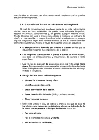 Construcción del Guión



que, debido a su alto costo, por el momento, es sólo empleada por los grandes
estudios cinematográficos.


      6.3.1 Características Básicas de la Estructura del Storyboard

       El nivel de complejidad del storyboard varía de los más rudimentarios
dibujos hasta los más elaborados. Se puede hacer utilizando fotografías,
recortes de revistas, transparencias y, en general, cualquier material visual.
Puede dibujarse con lápiz o tinta a mano alzada o mediante un software de
diseño, a color o en blanco y negro. La calidad artística es lo de menos, aunque
algunos storyboards llegan a ser verdaderas obras de arte. El objetivo debe ser
el mismo: visualizar una historia a través de imágenes unidas en secuencia.

      • El storyboard está formado por viñetas o cuadros en los que se
        dibujan las imágenes más importantes de la acción.

      • Las imágenes corresponden a planos o tomas de cada escena,
        con base en emplazamientos y movimientos de cámara y lente
        específicos.

      • Las viñetas se ordenan de izquierda a derecha y de arriba hacia
        abajo. También pueden estar ordenadas simplemente de arriba hacia
        abajo. Lo importante es mantener el mismo orden de lectura a lo largo
        de todo el storyboard.

      • Debajo de cada viñeta debe consignarse:

         • Número de la escena, toma y plano.

         • Identificación de la escena.

         • Breve descripción de la acción.

         • Breve descripción del audio (diálogo, música, sonidos).

         • Observaciones técnicas.

      • Entre una viñeta y otra, se indica la manera en que se dará la
        transición entre imágenes, señalándose siempre a la izquierda de
        la viñeta que represente la imagen de destino, puede ser:

         • Por corte directo.

         • Por movimiento de cámara y/o lente.

         • Por disolvencia u otro efecto.



                                      87
 