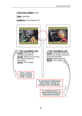 Construcción del Guión



TITULO DE LA OBRA: Sprint

TEMA: Velocidad

FORMATO: Comercial para TV




1.1 EXT. AUTOMÓVIL. DÍA.               1.2 EXT. AUTOMÓVIL. DÍA.
Acción: Conductor da                   Acción: Conductor acciona la
arranque al automóvil.                 palanca de cambios colocando
Sonido: Silencio que se corta          la primera velocidad.
por ruido del motor al                 Sonido: Motor automóvil.
encenderlo.                            Observ.: P.D. Picado.
Observ.: P.D. Picado.




     El 1er. número
   indica la escena,
    el 2do., la toma.

                           La ausencia de indicaciones
                             entre viñetas, señala una
                           transición por corte directo.


                                  En “observaciones” se
                                 detalla el tipo de plano y
                                  la posición de cámara




                                90
 