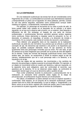 Construcción del Guión



      6.4 LA CONTINUIDAD

       En una realización audiovisual, las tomas han de ser consideradas como
fragmentos de un todo. La continuidad es la función que interrelaciona espacial
y temporalmente un plano con el siguiente. En otras palabras, permite, cuando
se ven dos planos seguidos, asociarlos como consecutivos aunque estén
rodados en lugares y, evidentemente, momentos distintos.
       Por ejemplo, un personaje se encuentra en su casa a punto de salir, la
toma puede haber sido rodada en el decorado de un estudio y el plano
siguiente, en el que se lo observa salir al jardín, en un exterior, días después a
kilómetros de allí. Sin embargo, el respeto de una serie de normas
profesionales y condicionantes técnicos permitirá apreciar ambos registros
como continuos. Estos elementos a respetar serán la actuación, la luz, el
decorado, el vestuario, el maquillaje, el sonido y la dirección de mirada o
movimiento. En su conjunto, esto recibe el nombre de raccord o continuismo.
       Para obtener una geografía clara en los espacios de la realización
audiovisual, se parte de una normativa muy precisa que se articula a partir del
concepto de eje. Se denomina eje escénico o de acción a la trayectoria que
sigue en pantalla cualquier elemento móvil. El eje escénico se forma
igualmente entre dos personajes inmóviles que se miran. Por otro lado, el eje
de cámara es la línea imaginaria que coincide con el punto de mira del objetivo
de la cámara. Todas las normas del lenguaje audiovisual toman como base
ambos ejes, de hecho, se acostumbra a dividir la escena según el eje de
cámara, estableciéndose que tal o cual personaje está a la derecha, a la
izquierda o en el eje.
       Para las reglas del eje escénico, los movimientos y los cambios de
dirección de personajes y objetos suponen la principal dificultad. Por ejemplo, si
un objeto en movimiento entra en cuadro por derecha y sale por izquierda, en
la siguiente toma será obligatorio, para dar continuidad al recorrido, que
aparezca por la derecha. Si no se observan estas reglas, se confundirá al
espectador dando lugar a lo que se denomina salto o quiebre de eje.
       Para evitar problemas durante la producción y post-producción de la
realización, es necesario tener presente estas reglas en la etapa de
pre-producción, al confeccionar el guión técnico y/o el storyboard.
       Por último, al establecer un plano siempre se crea un espacio opuesto o
confrontado. Este espacio, en el conjunto de la narración audiovisual, puede
quedar fuera de la visión del espectador, lo que lo obliga a imaginárselo y se
llama -como ya se ha dicho- espacio off o fuera de campo, pero si ese espacio
se convierte en el plano siguiente, recibe el nombre de contraplano.




                                       94
 