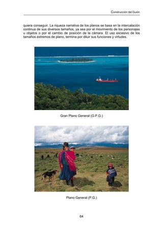 Construcción del Guión



quiera conseguir. La riqueza narrativa de los planos se basa en la intercalación
continua de sus diversos tamaños, ya sea por el movimiento de los personajes
u objetos o por el cambio de posición de la cámara. El uso excesivo de los
tamaños extremos de plano, termina por diluir sus funciones y virtudes.




                         Gran Plano General (G.P.G.)




                             Plano General (P.G.)




                                      64
 