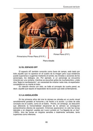 Construcción del Guión




                                               Primer Plano (P.P.)
    Primerísimo Primer Plano (P.P.P.)

                                   Plano Detalle


      5.2 EL ESPACIO OFF

        El espacio off, también conocido como fuera de campo, está dado por
todo aquello que no aparece en el cuadro de la imagen pero cuya existencia
puede suponerse o sugerirse mediante el sonido, las miradas o acciones de los
personajes, los diálogos, etc. Por ejemplo, si un personaje se encuentra
mirando por una ventana, mientras se escuchan gritos de muchedumbre, y éste
dice “llega la manifestación”, sin necesidad de mostrar nada más, el espectador
completará en su mente el resto.
        En relación directa con esto, se halla el concepto de cuarta pared, es
decir, aquella que separa al espectador de la acción que está contemplando.


      5.3 LA ANGULACIÓN

       En los primeros años del cine la cámara se ubicaba en un punto visual
sensiblemente paralelo al horizonte y de frente a la acción. La base de este
concepto era el cuadro, como en el teatro. Pronto, sin embargo, se descubrió
que alterando la horizontalidad situacional de la cámara se conseguían
extraordinarios efectos de expresión. Entonces aparecieron no sólo las tomas
laterales y en diagonal -usadas por Louis Lumière en “La llegada de un tren”
(1895)-, sino las tomas en ángulos sensible o totalmente verticales, tanto
superiores como inferiores.



                                        66
 