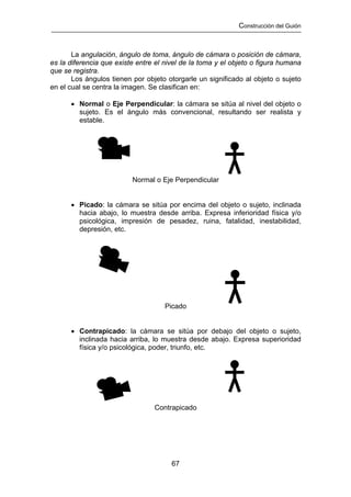 Construcción del Guión



       La angulación, ángulo de toma, ángulo de cámara o posición de cámara,
es la diferencia que existe entre el nivel de la toma y el objeto o figura humana
que se registra.
       Los ángulos tienen por objeto otorgarle un significado al objeto o sujeto
en el cual se centra la imagen. Se clasifican en:

      • Normal o Eje Perpendicular: la cámara se sitúa al nivel del objeto o
        sujeto. Es el ángulo más convencional, resultando ser realista y
        estable.




                          Normal o Eje Perpendicular


      • Picado: la cámara se sitúa por encima del objeto o sujeto, inclinada
        hacia abajo, lo muestra desde arriba. Expresa inferioridad física y/o
        psicológica, impresión de pesadez, ruina, fatalidad, inestabilidad,
        depresión, etc.




                                     Picado


      • Contrapicado: la cámara se sitúa por debajo del objeto o sujeto,
        inclinada hacia arriba, lo muestra desde abajo. Expresa superioridad
        física y/o psicológica, poder, triunfo, etc.




                                 Contrapicado




                                       67
 