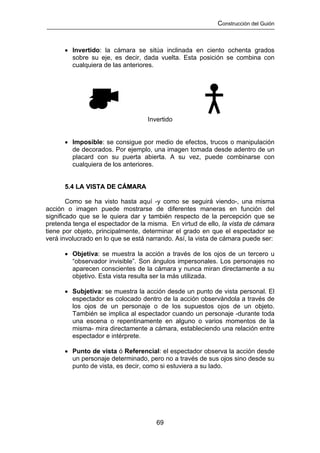 Construcción del Guión



      • Invertido: la cámara se sitúa inclinada en ciento ochenta grados
        sobre su eje, es decir, dada vuelta. Esta posición se combina con
        cualquiera de las anteriores.




                                   Invertido


      • Imposible: se consigue por medio de efectos, trucos o manipulación
        de decorados. Por ejemplo, una imagen tomada desde adentro de un
        placard con su puerta abierta. A su vez, puede combinarse con
        cualquiera de los anteriores.


      5.4 LA VISTA DE CÁMARA

        Como se ha visto hasta aquí -y como se seguirá viendo-, una misma
acción o imagen puede mostrarse de diferentes maneras en función del
significado que se le quiera dar y también respecto de la percepción que se
pretenda tenga el espectador de la misma. En virtud de ello, la vista de cámara
tiene por objeto, principalmente, determinar el grado en que el espectador se
verá involucrado en lo que se está narrando. Así, la vista de cámara puede ser:

      • Objetiva: se muestra la acción a través de los ojos de un tercero u
        “observador invisible”. Son ángulos impersonales. Los personajes no
        aparecen conscientes de la cámara y nunca miran directamente a su
        objetivo. Esta vista resulta ser la más utilizada.

      • Subjetiva: se muestra la acción desde un punto de vista personal. El
        espectador es colocado dentro de la acción observándola a través de
        los ojos de un personaje o de los supuestos ojos de un objeto.
        También se implica al espectador cuando un personaje -durante toda
        una escena o repentinamente en alguno o varios momentos de la
        misma- mira directamente a cámara, estableciendo una relación entre
        espectador e intérprete.

      • Punto de vista ó Referencial: el espectador observa la acción desde
        un personaje determinado, pero no a través de sus ojos sino desde su
        punto de vista, es decir, como si estuviera a su lado.




                                      69
 