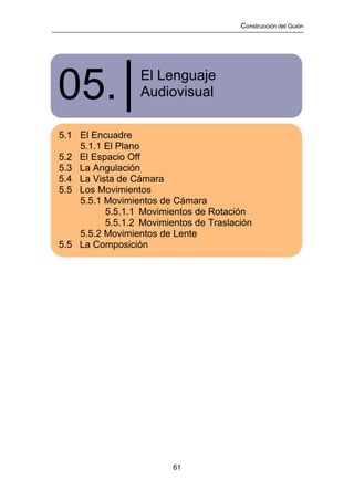 Construcción del Guión




05.│              El Lenguaje
                  Audiovisual

5.1 El Encuadre
    5.1.1 El Plano
5.2 El Espacio Off
5.3 La Angulación
5.4 La Vista de Cámara
5.5 Los Movimientos
    5.5.1 Movimientos de Cámara
          5.5.1.1 Movimientos de Rotación
          5.5.1.2 Movimientos de Traslación
    5.5.2 Movimientos de Lente
5.5 La Composición




                         61
 