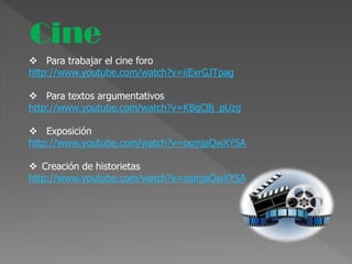 Cine
 Para trabajar el cine foro
http://www.youtube.com/watch?v=iiExrGJTpag
 Para textos argumentativos
http://www.youtube.com/watch?v=KBgC8j_pUzg
 Exposición
http://www.youtube.com/watch?v=osmjaQwXYSA
 Creación de historietas
http://www.youtube.com/watch?v=osmjaQwXYSA
 