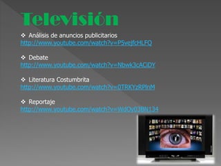 Televisión
 Análisis de anuncios publicitarios
http://www.youtube.com/watch?v=P5vejfcHLFQ
 Debate
http://www.youtube.com/watch?v=Nbwk3cACiDY
 Literatura Costumbrita
http://www.youtube.com/watch?v=0TRKYzRPlnM
 Reportaje
http://www.youtube.com/watch?v=WdOy03BN134
 