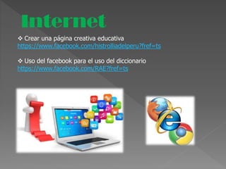 Internet
 Crear una página creativa educativa
https://www.facebook.com/histrolliadelperu?fref=ts
 Uso del facebook para el uso del diccionario
https://www.facebook.com/RAE?fref=ts
 