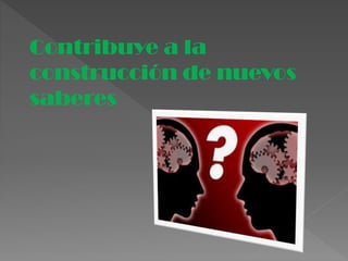 Contribuye a la
construcción de nuevos
saberes
 