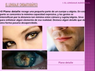 -El Plano detalle recoge una pequeña parte de un cuerpo u objeto. En esta
parte se concentra la máxima capacidad expresiva, y los gestos se
intensifican por la distancia tan mínima entre cámara y sujeto/objeto. Sirve
para enfatizar algún elemento de esa realidad. Destaca algún detalle que de
otra forma pasaría desapercibido.
I. EL LENGUAJE AUDIOVISUAL
Plano detalle
 