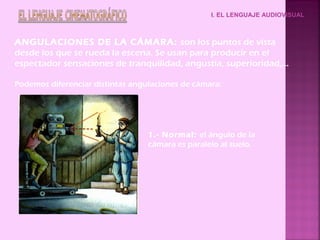I. EL LENGUAJE AUDIOVISUAL
ANGULACIONES DE LA CÁMARA: son los puntos de vista
desde los que se rueda la escena. Se usan para producir en el
espectador sensaciones de tranquilidad, angustia, superioridad,…
Podemos diferenciar distintas angulaciones de cámara:
1.- Normal: el ángulo de la
cámara es paralelo al suelo.
 