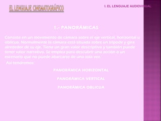 I. EL LENGUAJE AUDIOVISUAL
1.- PANORÁMICAS
Así tendremos:
PANORÁMICA HORIZONTAL
PANORÁMICA VERTICAL
PANORÁMICA OBLICUA
Consiste en un movimiento de cámara sobre el eje vertical, horizontal u
oblicuo. Normalmente la cámara está situada sobre un trípode y gira
alrededor de su eje. Tiene un gran valor descriptivo y también puede
tener valor narrativo. Se emplea para descubrir una acción o un
escenario que no puede abarcarse de una sola vez.
 