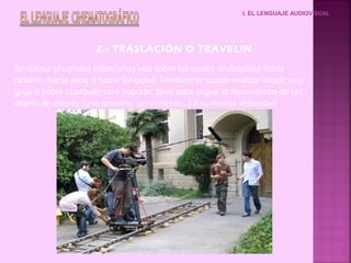 I. EL LENGUAJE AUDIOVISUAL
2.- TRASLACIÓN O TRAVELIN
Se coloca la cámara sobre unas vías sobre las cuales se desplaza hacia
delante, hacia atrás o hacia los lados. También se puede realizar desde una
grúa o sobre cualquier otro soporte. Sirve para seguir el movimiento de un
objeto de interés (una persona, un vehículo...) a su misma velocidad.
 