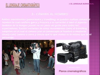 I. EL LENGUAJE AUDIOVISUAL
3.- CÁMARA AL HOMBRO
Ambos movimientos (panorámica y travelling) se pueden realizar cámara al
hombro lo cual confiere garra y frescura a la narración si bien el aspecto
temblón de la imagen puede no ser plato de gusto para todos los
espectadores. Existen variantes de estos movimientos como el travelling
subjetivo en el cual el cámara (con el camascopio al hombro o mediante
steady-cam) camina o corre y simula que lo que vemos es lo mismo que ve el
personaje.
Camascopio
Planos cinematográficos
 