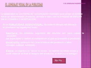 I. EL LENGUAJE AUDIOVISUAL
La publicidad es una forma de comunicación realizada para atraer al público
hacia un determinado producto, servicio o idea, con la finalidad de INFLUIR
EN SU COMPRA O ACEPTACIÓN.
En la PUBLICIDAD AUDIOVISUAL, durante el tiempo del anuncio
se producen las siguientes fases:
Apertura: los primeros segundos del anuncio son para captar la
atención
del espectador y definir el contexto en el que se presenta el producto.
Desarrollo: aparecen las características del producto o idea:
ventajas, calidad, novedad,…
Cierre: su objetivo es “cerrar la venta”. Se repiten las ideas claves y
suele mostrar al final la imagen del producto, la marca y el eslogan.
Nocilla
 