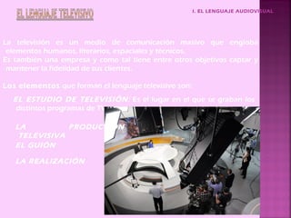 I. EL LENGUAJE AUDIOVISUAL
La televisión es un medio de comunicación masivo que engloba
elementos humanos, literarios, espaciales y técnicos.
Es también una empresa y como tal tiene entre otros objetivos captar y
mantener la fidelidad de sus clientes.
EL ESTUDIO DE TELEVISIÓN: Es el lugar en el que se graban los
distintos programas de TV.
EL GUIÓN
LA REALIZACIÓN
Los elementos que forman el lenguaje televisivo son:
LA PRODUCCIÓN
TELEVISIVA
 