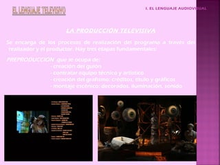 I. EL LENGUAJE AUDIOVISUAL
LA PRODUCCIÓN TELEVISIVA
Se encarga de los procesos de realización del programa a través del
realizador y el productor. Hay tres etapas fundamentales:
PREPRODUCCIÓN que se ocupa de:
- creación del guión
- contratar equipo técnico y artístico
- creación del grafismo: créditos, título y gráficos
- montaje escénico: decorados, iluminación, sonido
 